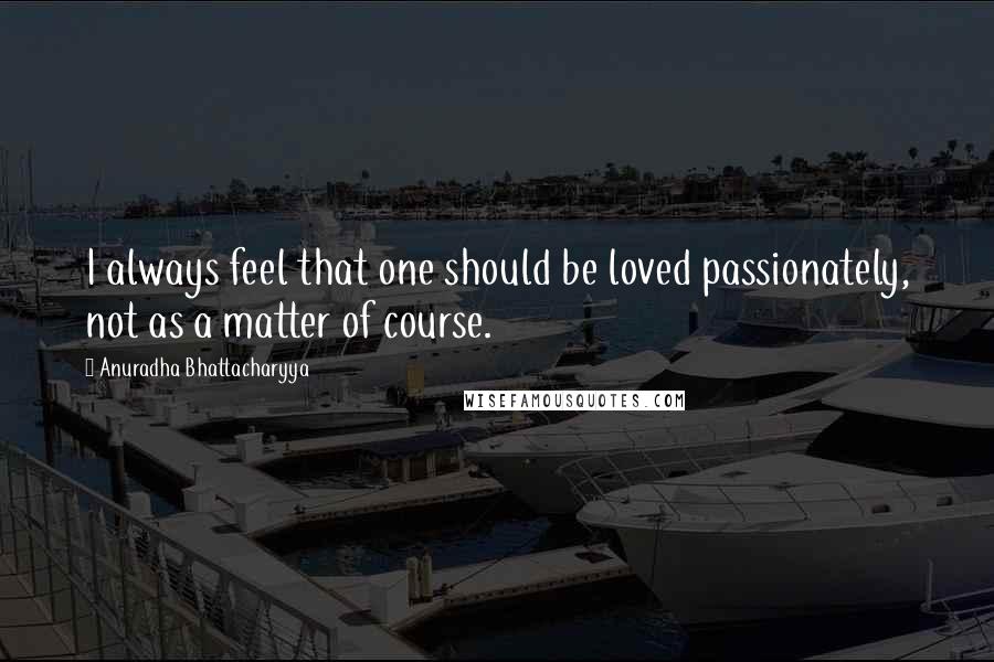 Anuradha Bhattacharyya Quotes: I always feel that one should be loved passionately, not as a matter of course.