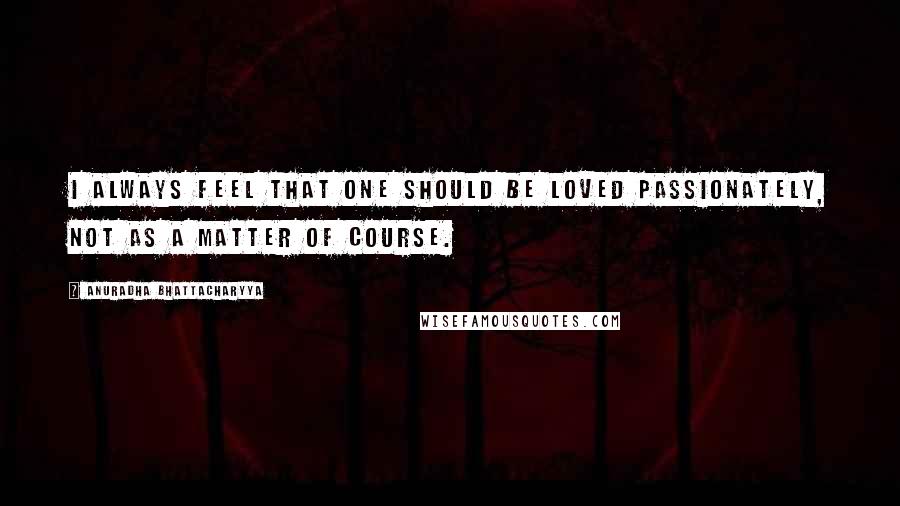 Anuradha Bhattacharyya Quotes: I always feel that one should be loved passionately, not as a matter of course.