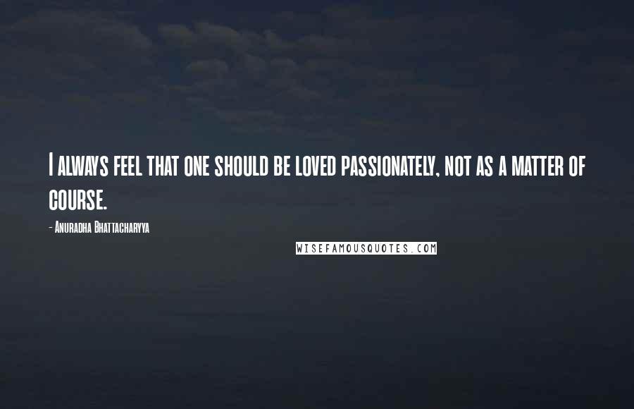 Anuradha Bhattacharyya Quotes: I always feel that one should be loved passionately, not as a matter of course.