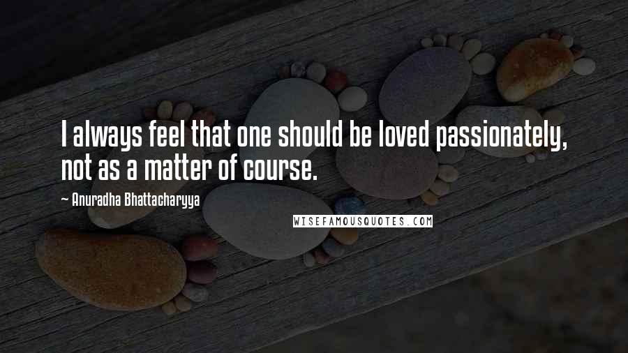 Anuradha Bhattacharyya Quotes: I always feel that one should be loved passionately, not as a matter of course.