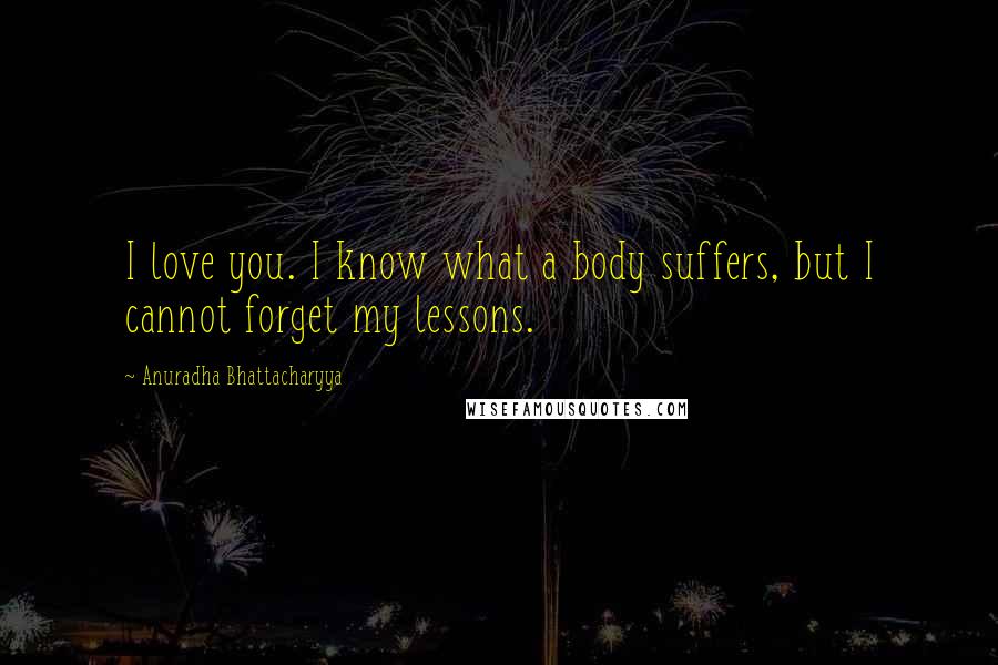 Anuradha Bhattacharyya Quotes: I love you. I know what a body suffers, but I cannot forget my lessons.