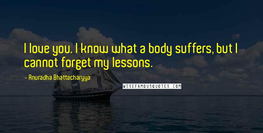 Anuradha Bhattacharyya Quotes: I love you. I know what a body suffers, but I cannot forget my lessons.