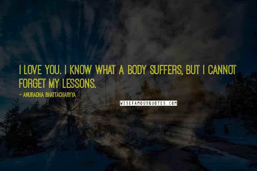 Anuradha Bhattacharyya Quotes: I love you. I know what a body suffers, but I cannot forget my lessons.