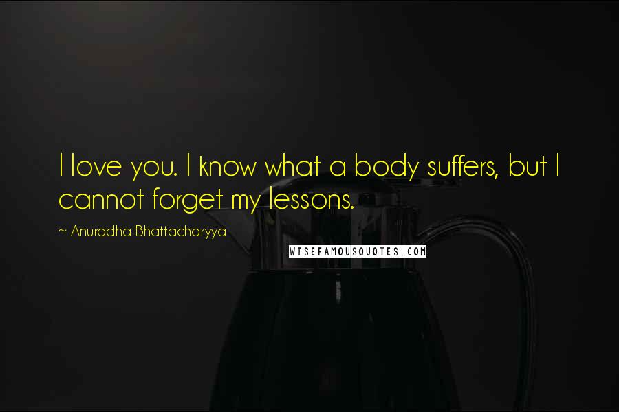 Anuradha Bhattacharyya Quotes: I love you. I know what a body suffers, but I cannot forget my lessons.