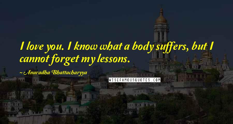 Anuradha Bhattacharyya Quotes: I love you. I know what a body suffers, but I cannot forget my lessons.