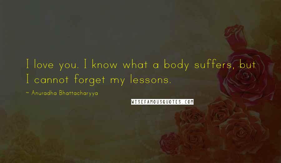 Anuradha Bhattacharyya Quotes: I love you. I know what a body suffers, but I cannot forget my lessons.