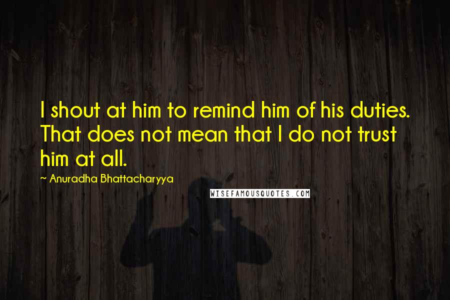 Anuradha Bhattacharyya Quotes: I shout at him to remind him of his duties. That does not mean that I do not trust him at all.