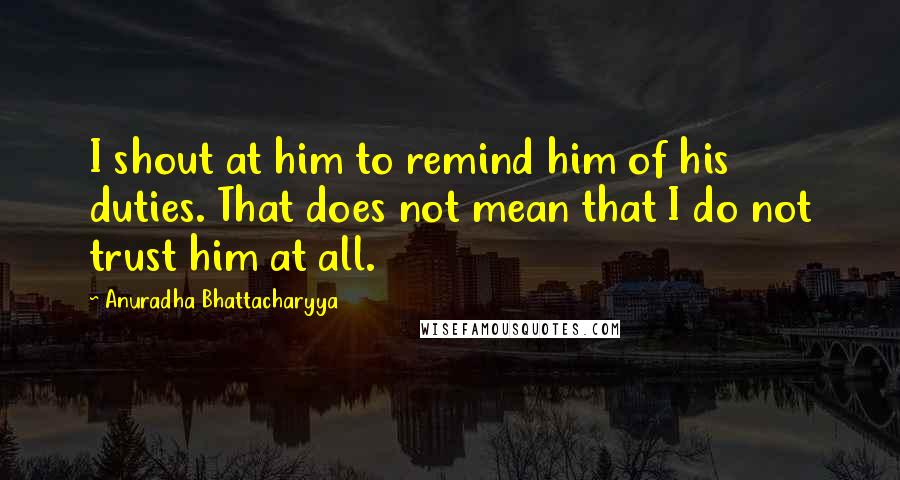 Anuradha Bhattacharyya Quotes: I shout at him to remind him of his duties. That does not mean that I do not trust him at all.