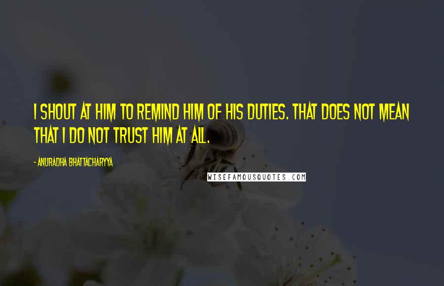 Anuradha Bhattacharyya Quotes: I shout at him to remind him of his duties. That does not mean that I do not trust him at all.