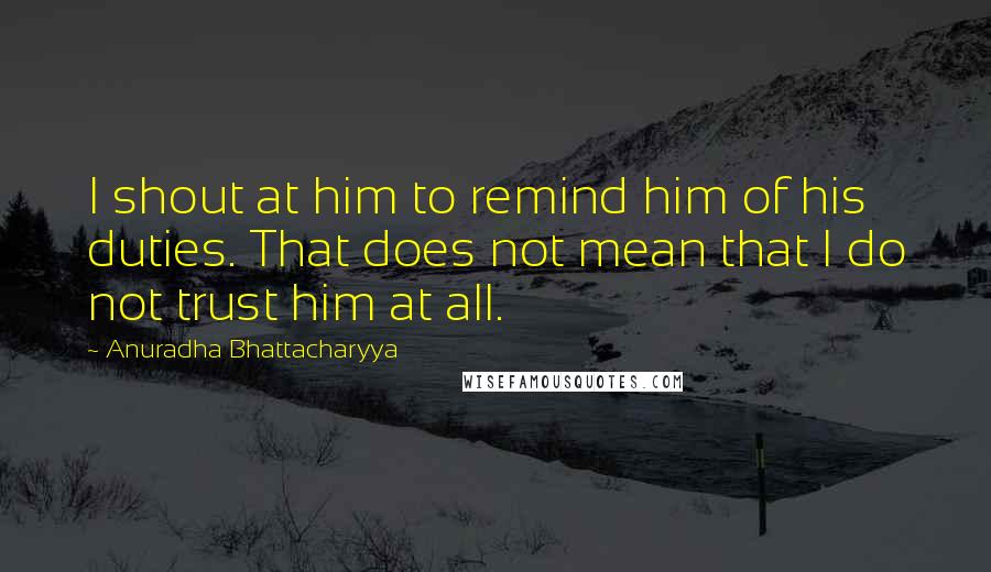 Anuradha Bhattacharyya Quotes: I shout at him to remind him of his duties. That does not mean that I do not trust him at all.