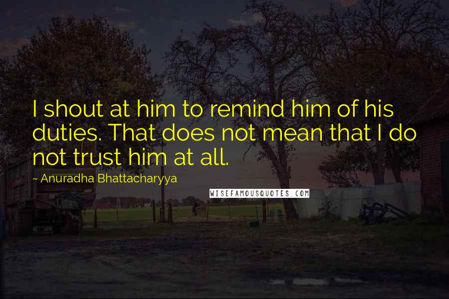 Anuradha Bhattacharyya Quotes: I shout at him to remind him of his duties. That does not mean that I do not trust him at all.