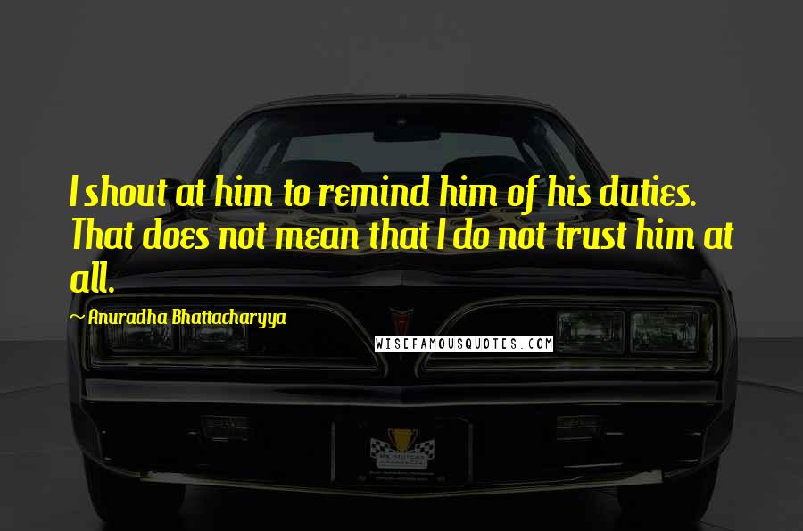 Anuradha Bhattacharyya Quotes: I shout at him to remind him of his duties. That does not mean that I do not trust him at all.