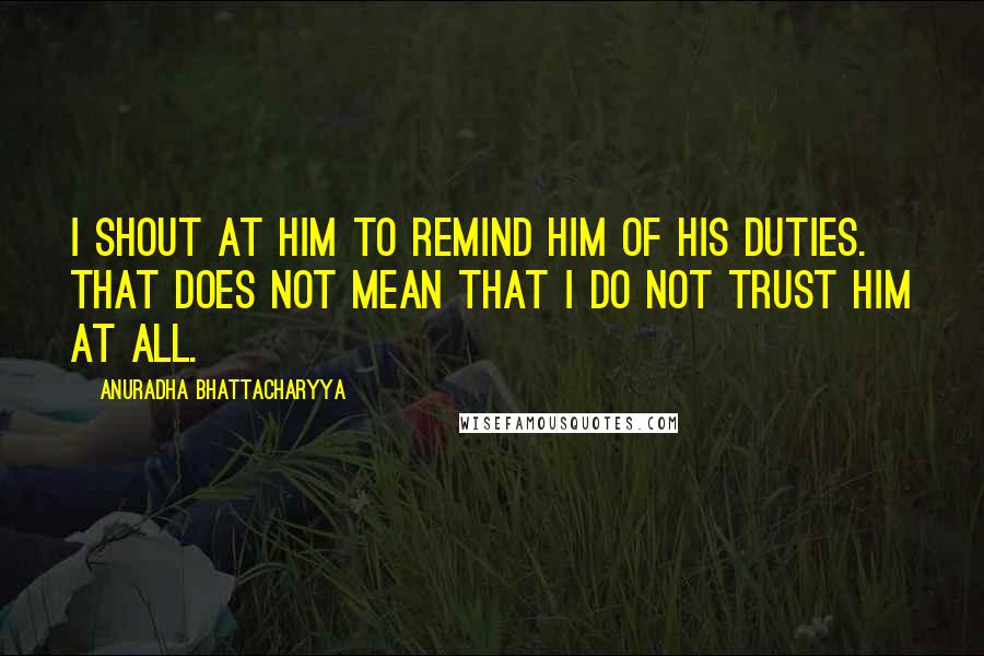 Anuradha Bhattacharyya Quotes: I shout at him to remind him of his duties. That does not mean that I do not trust him at all.