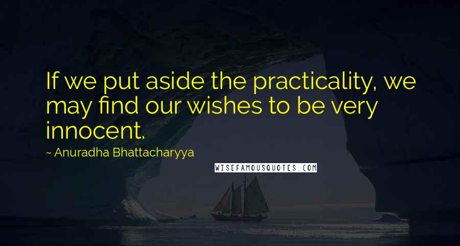 Anuradha Bhattacharyya Quotes: If we put aside the practicality, we may find our wishes to be very innocent.