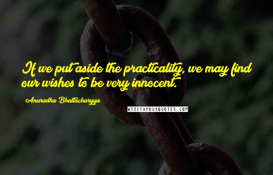 Anuradha Bhattacharyya Quotes: If we put aside the practicality, we may find our wishes to be very innocent.