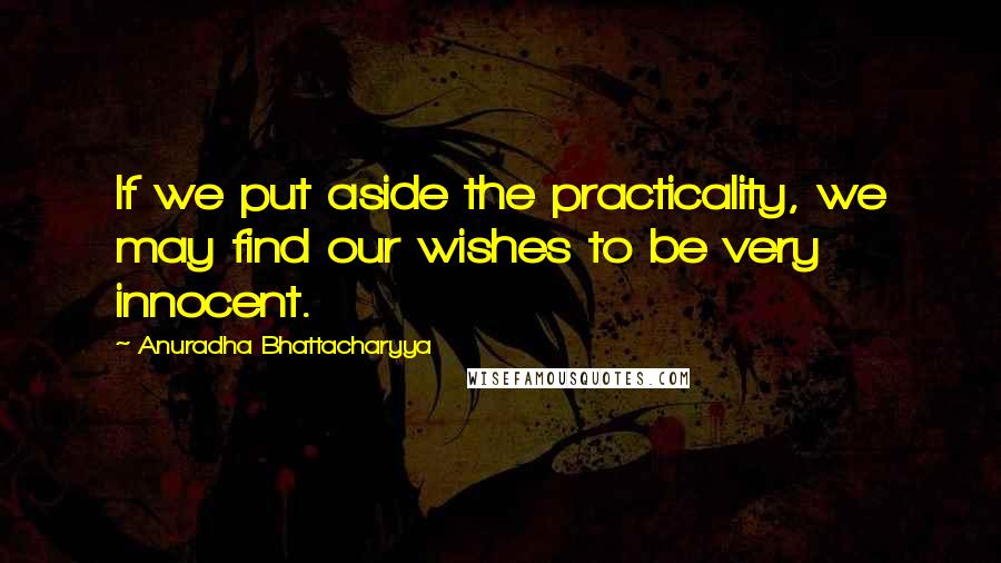 Anuradha Bhattacharyya Quotes: If we put aside the practicality, we may find our wishes to be very innocent.