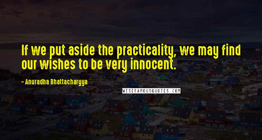 Anuradha Bhattacharyya Quotes: If we put aside the practicality, we may find our wishes to be very innocent.