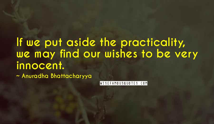 Anuradha Bhattacharyya Quotes: If we put aside the practicality, we may find our wishes to be very innocent.