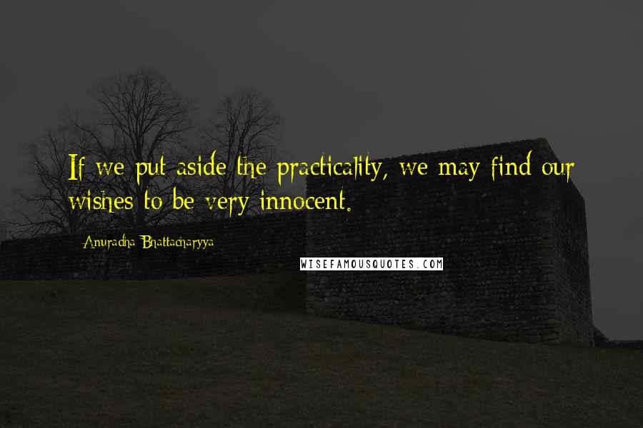 Anuradha Bhattacharyya Quotes: If we put aside the practicality, we may find our wishes to be very innocent.