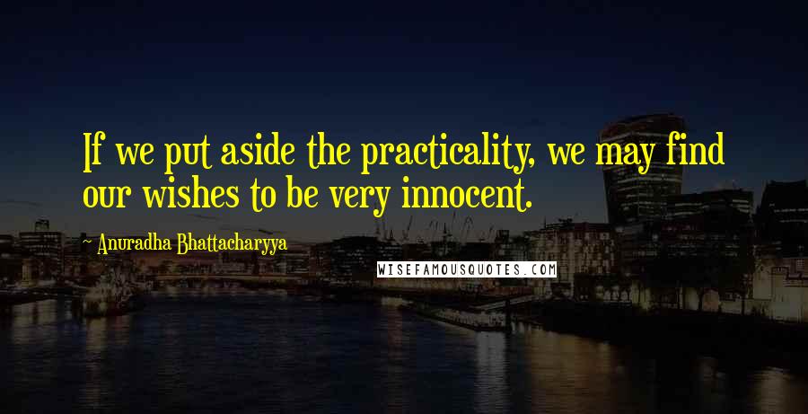 Anuradha Bhattacharyya Quotes: If we put aside the practicality, we may find our wishes to be very innocent.