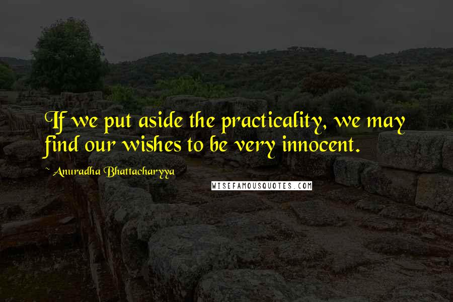 Anuradha Bhattacharyya Quotes: If we put aside the practicality, we may find our wishes to be very innocent.