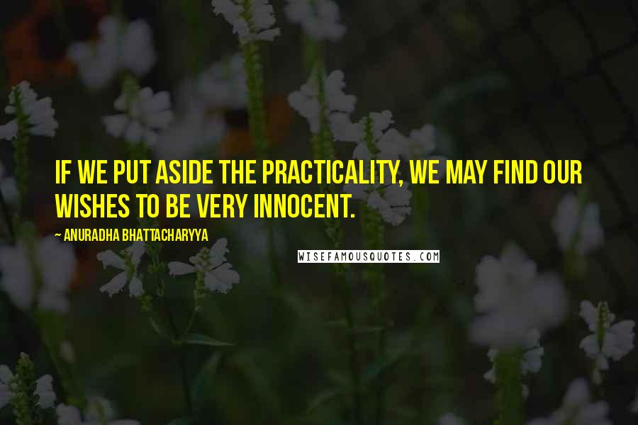 Anuradha Bhattacharyya Quotes: If we put aside the practicality, we may find our wishes to be very innocent.