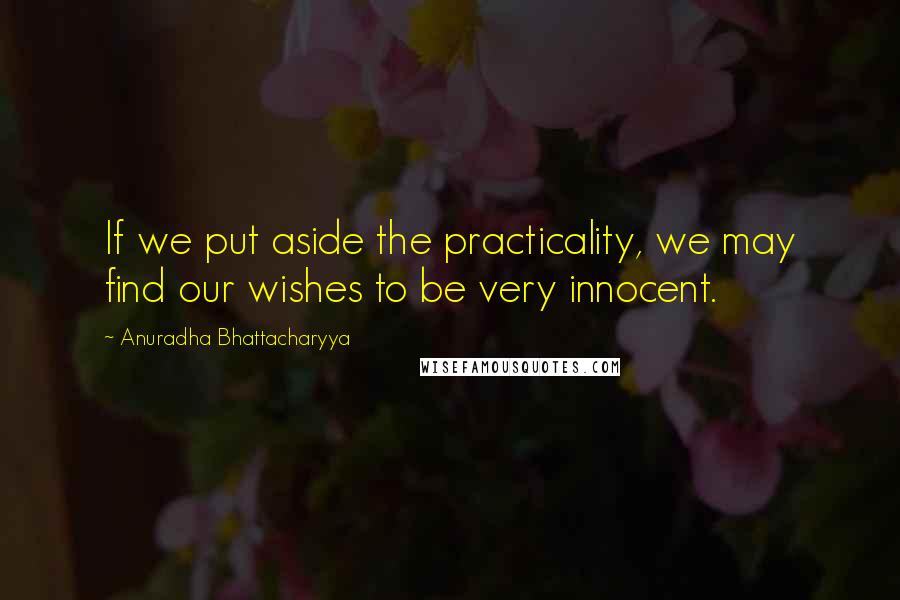 Anuradha Bhattacharyya Quotes: If we put aside the practicality, we may find our wishes to be very innocent.