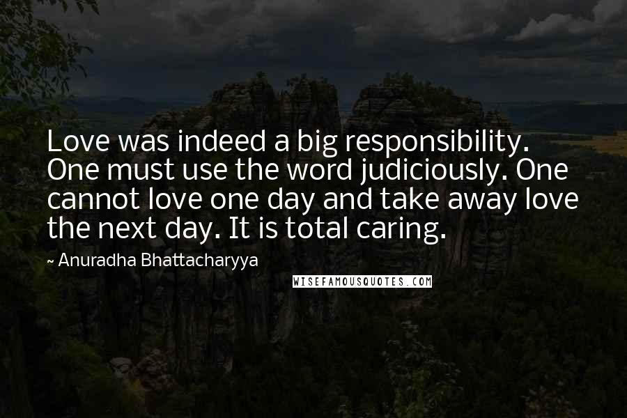 Anuradha Bhattacharyya Quotes: Love was indeed a big responsibility. One must use the word judiciously. One cannot love one day and take away love the next day. It is total caring.