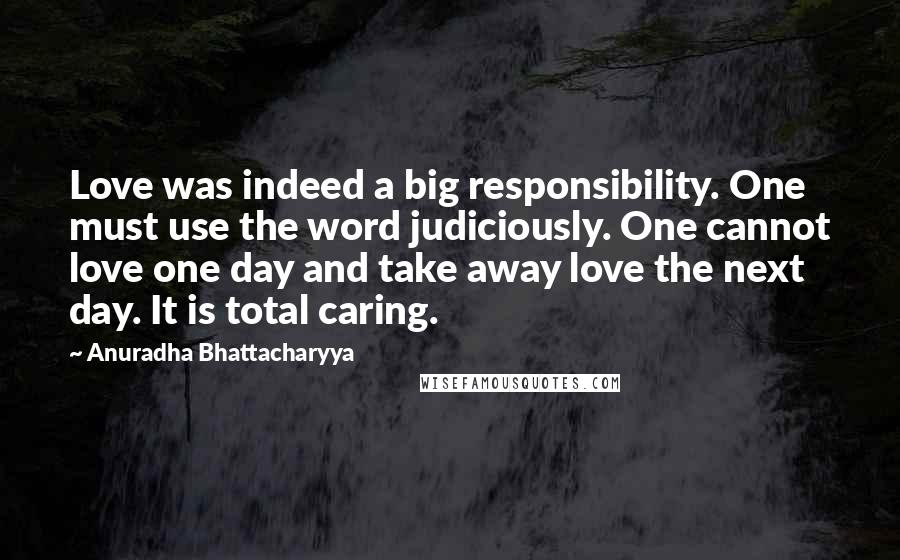 Anuradha Bhattacharyya Quotes: Love was indeed a big responsibility. One must use the word judiciously. One cannot love one day and take away love the next day. It is total caring.