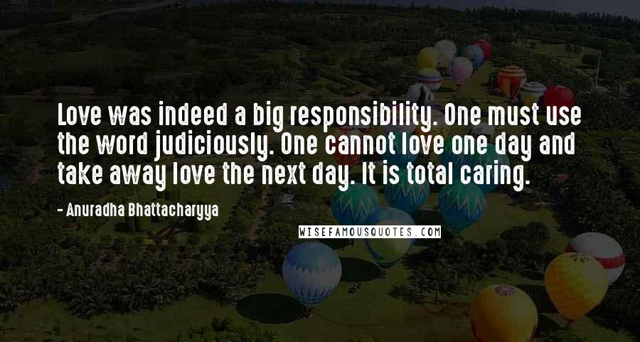 Anuradha Bhattacharyya Quotes: Love was indeed a big responsibility. One must use the word judiciously. One cannot love one day and take away love the next day. It is total caring.