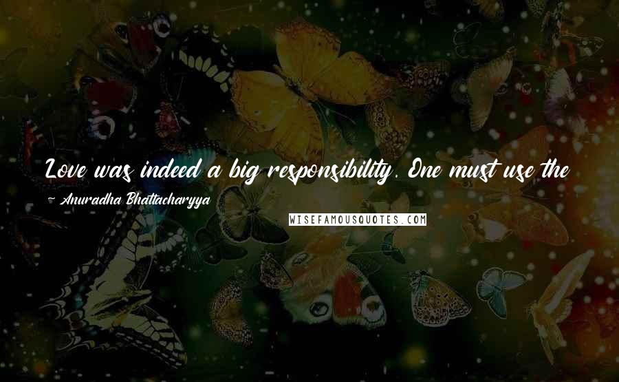 Anuradha Bhattacharyya Quotes: Love was indeed a big responsibility. One must use the word judiciously. One cannot love one day and take away love the next day. It is total caring.