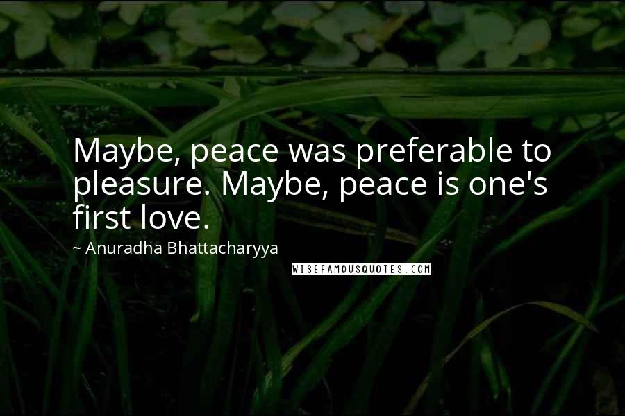 Anuradha Bhattacharyya Quotes: Maybe, peace was preferable to pleasure. Maybe, peace is one's first love.