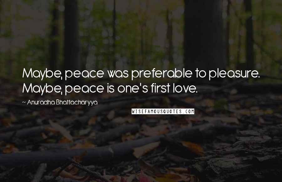 Anuradha Bhattacharyya Quotes: Maybe, peace was preferable to pleasure. Maybe, peace is one's first love.