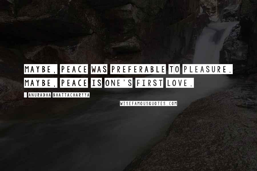 Anuradha Bhattacharyya Quotes: Maybe, peace was preferable to pleasure. Maybe, peace is one's first love.