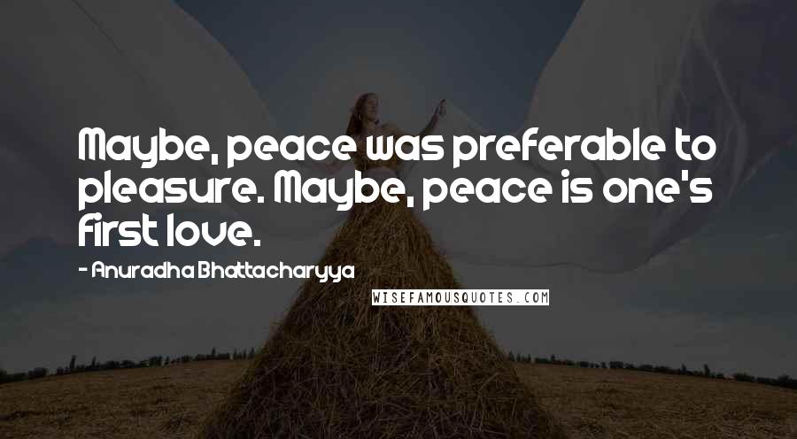 Anuradha Bhattacharyya Quotes: Maybe, peace was preferable to pleasure. Maybe, peace is one's first love.