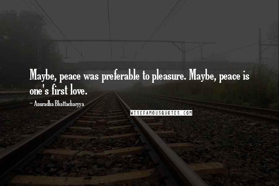 Anuradha Bhattacharyya Quotes: Maybe, peace was preferable to pleasure. Maybe, peace is one's first love.