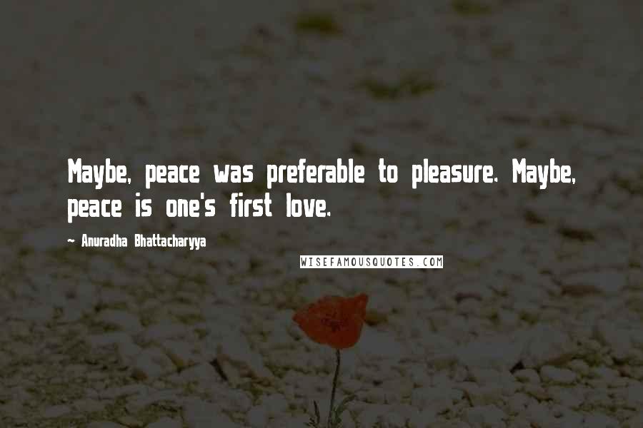 Anuradha Bhattacharyya Quotes: Maybe, peace was preferable to pleasure. Maybe, peace is one's first love.