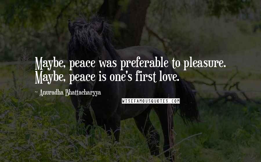 Anuradha Bhattacharyya Quotes: Maybe, peace was preferable to pleasure. Maybe, peace is one's first love.