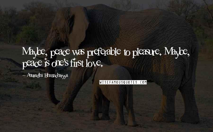 Anuradha Bhattacharyya Quotes: Maybe, peace was preferable to pleasure. Maybe, peace is one's first love.