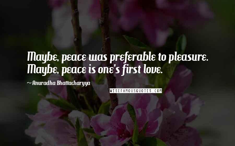 Anuradha Bhattacharyya Quotes: Maybe, peace was preferable to pleasure. Maybe, peace is one's first love.