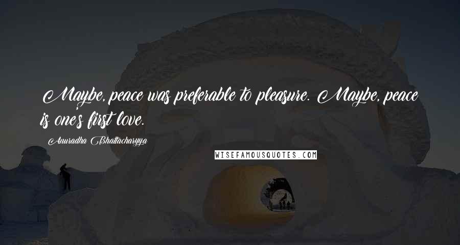 Anuradha Bhattacharyya Quotes: Maybe, peace was preferable to pleasure. Maybe, peace is one's first love.