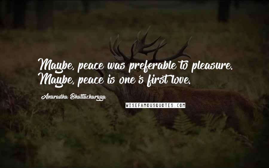 Anuradha Bhattacharyya Quotes: Maybe, peace was preferable to pleasure. Maybe, peace is one's first love.