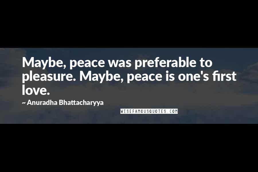 Anuradha Bhattacharyya Quotes: Maybe, peace was preferable to pleasure. Maybe, peace is one's first love.