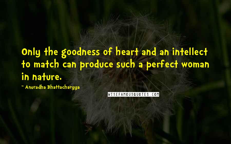 Anuradha Bhattacharyya Quotes: Only the goodness of heart and an intellect to match can produce such a perfect woman in nature.