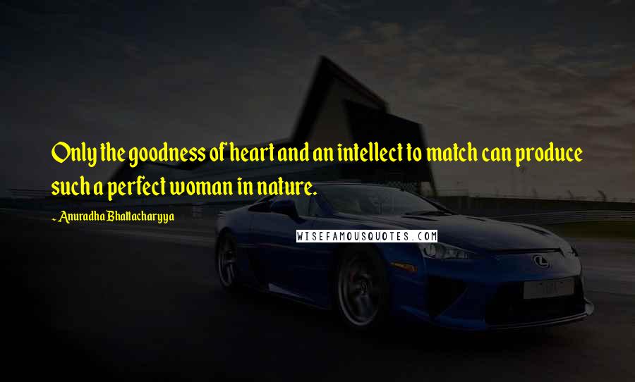 Anuradha Bhattacharyya Quotes: Only the goodness of heart and an intellect to match can produce such a perfect woman in nature.