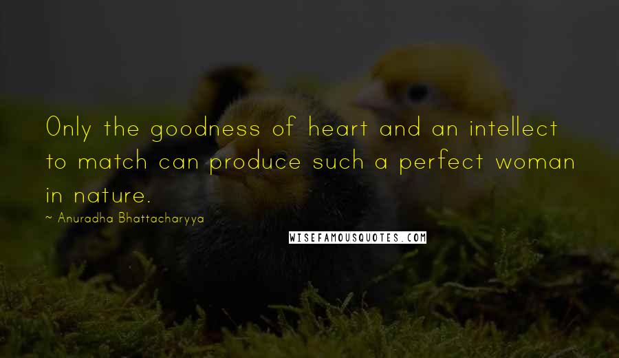 Anuradha Bhattacharyya Quotes: Only the goodness of heart and an intellect to match can produce such a perfect woman in nature.