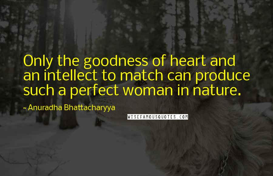 Anuradha Bhattacharyya Quotes: Only the goodness of heart and an intellect to match can produce such a perfect woman in nature.