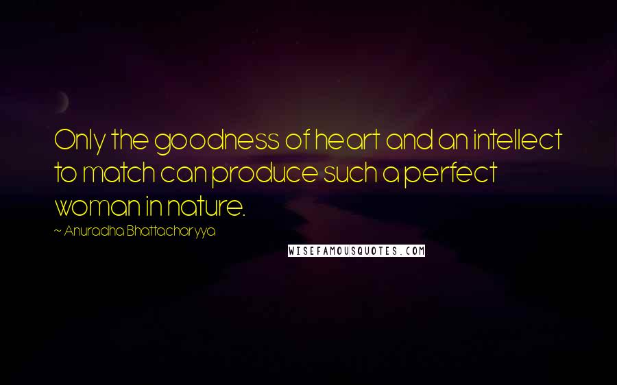 Anuradha Bhattacharyya Quotes: Only the goodness of heart and an intellect to match can produce such a perfect woman in nature.