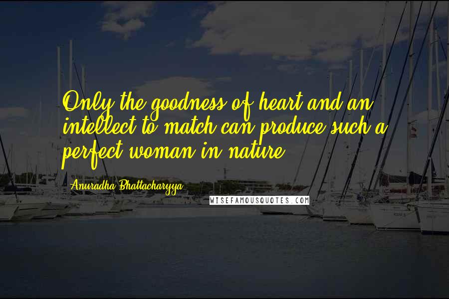 Anuradha Bhattacharyya Quotes: Only the goodness of heart and an intellect to match can produce such a perfect woman in nature.