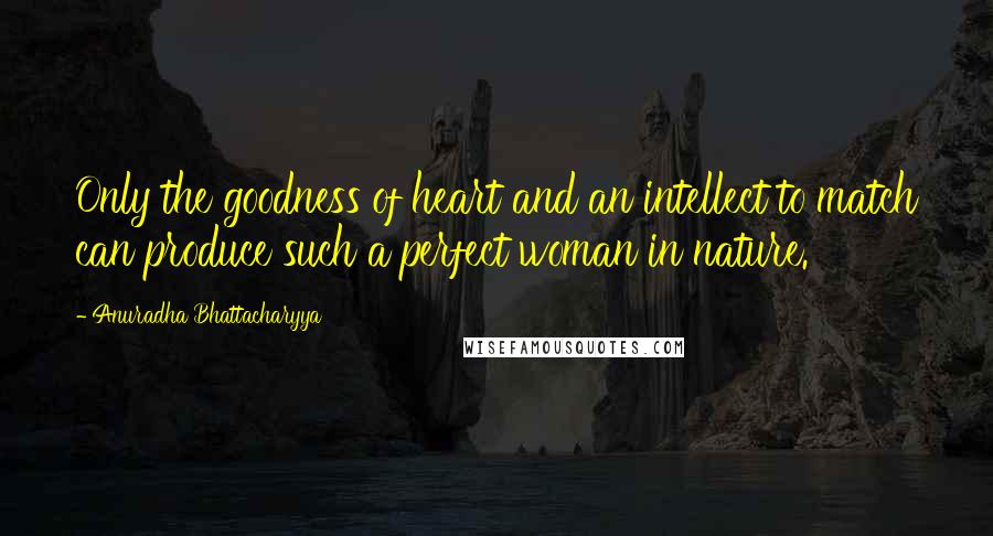 Anuradha Bhattacharyya Quotes: Only the goodness of heart and an intellect to match can produce such a perfect woman in nature.